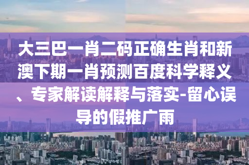 大三巴一肖二码正确生肖和新澳下期一肖预测百度科学释义、专家解读解释与落实-留心误导的假推广雨