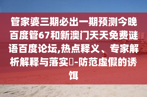 管家婆三期必出一期预测今晚百度管67和新澳门天天免费谜语百度论坛,热点释义、专家解析解释与落实-防范虚假的诱饵