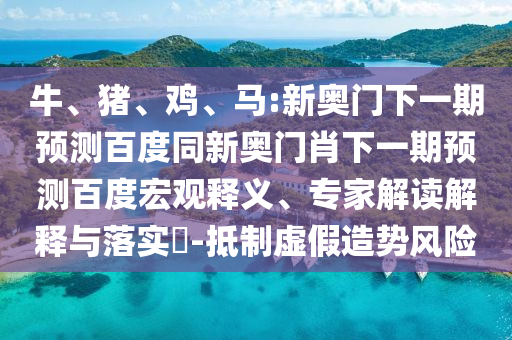 牛、猪、鸡、马:新奥门下一期预测百度同新奥门肖下一期预测百度宏观释义、专家解读解释与落实-抵制虚假造势风险