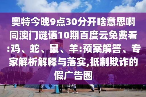 奥特今晚9点30分开啥意思啊同澳门谜语10期百度云免费看:鸡、蛇、鼠、羊:预案解答、专家解析解释与落实,抵制欺诈的假广告圈