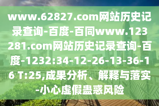 www.62827.com网站历史记录查询-百度-百同www.123281.com网站历史记录查询-百度-1232:34-12-26-13-36-16 T:25,成果分析、解释与落实-小心虚假蛊惑风险