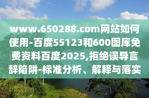 www.650288.com网站如何使用-百度55123和600图库免费资料百度2025,拒绝误导言辞陷阱-标准分析、解释与落实