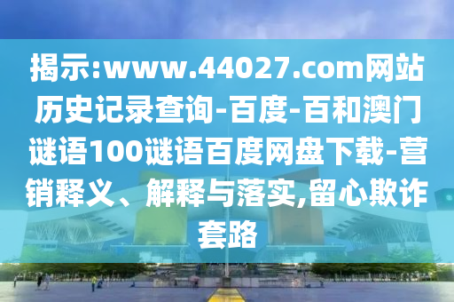 揭示:www.44027.com网站历史记录查询-百度-百和澳门谜语100谜语百度网盘下载-营销释义、解释与落实,留心欺诈套路