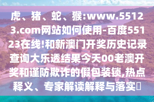 虎、猪、蛇、猴:www.55123.com网站如何使用-百度55123在线!和新澳门开奖历史记录查询大乐透结果今天00老澳开奖和谨防欺诈的假包装锁,热点释义、专家解读解释与落实