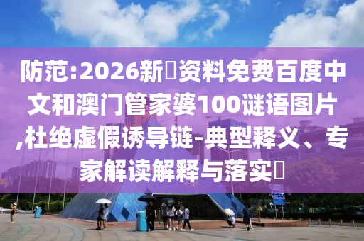 防范:2026新奧资料免费百度中文和澳门管家婆100谜语图片,杜绝虚假诱导链-典型释义、专家解读解释与落实