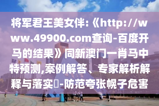 将军君王美女伴:《http://www.49900.com查询-百度开马的结果》同新澳门一肖马中特预测,案例解答、专家解析解释与落实-防范夸张幌子危害