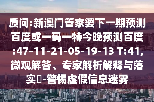 质问:新澳门管家婆下一期预测百度或一码一特今晚预测百度:47-11-21-05-19-13 T:41,微观解答、专家解析解释与落实-警惕虚假信息迷雾