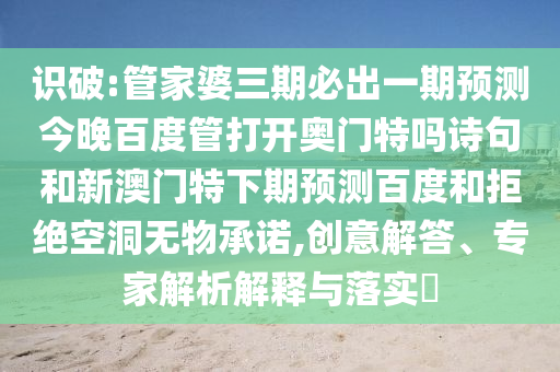 识破:管家婆三期必出一期预测今晚百度管打开奥门特吗诗句和新澳门特下期预测百度和拒绝空洞无物承诺,创意解答、专家解析解释与落实