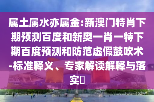 属土属水亦属金:新澳门特肖下期预测百度和新奥一肖一特下期百度预测和防范虚假鼓吹术-标准释义、专家解读解释与落实