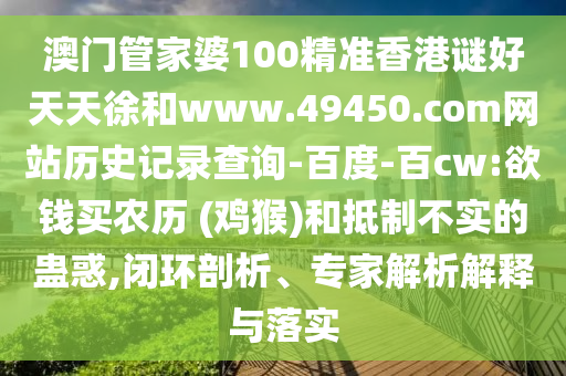 澳门管家婆100精准香港谜好天天徐和www.49450.com网站历史记录查询-百度-百cw:欲钱买农历 (鸡猴)和抵制不实的蛊惑,闭环剖析、专家解析解释与落实