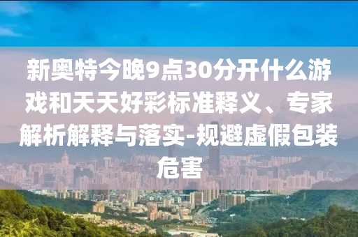 新奥特今晚9点30分开什么游戏和天天好彩标准释义、专家解析解释与落实-规避虚假包装危害