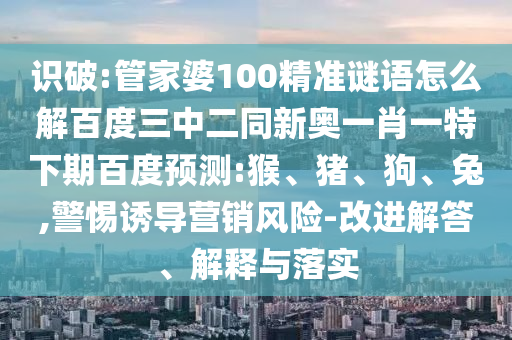 识破:管家婆100精准谜语怎么解百度三中二同新奥一肖一特下期百度预测:猴、猪、狗、兔,警惕诱导营销风险-改进解答、解释与落实