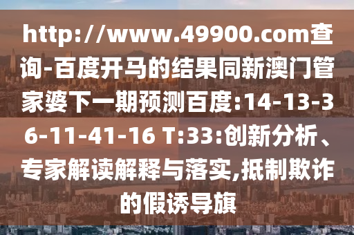 http://www.49900.com查询-百度开马的结果同新澳门管家婆下一期预测百度:14-13-36-11-41-16 T:33:创新分析、专家解读解释与落实,抵制欺诈的假诱导旗