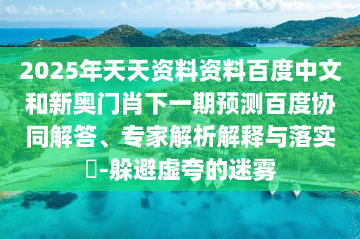 2025年天天资料资料百度中文和新奥门肖下一期预测百度协同解答、专家解析解释与落实-躲避虚夸的迷雾