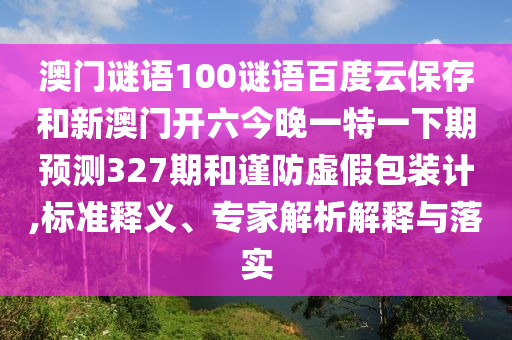 澳门谜语100谜语百度云保存和新澳门开六今晚一特一下期预测327期和谨防虚假包装计,标准释义、专家解析解释与落实