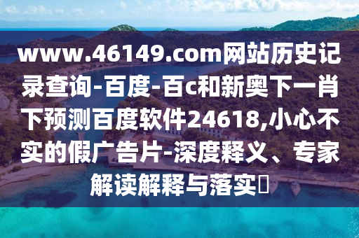 www.46149.com网站历史记录查询-百度-百c和新奥下一肖下预测百度软件24618,小心不实的假广告片-深度释义、专家解读解释与落实