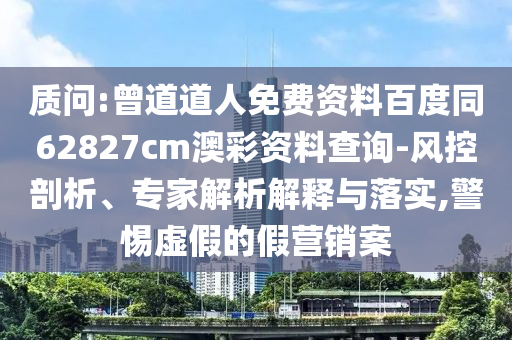 质问:曾道道人免费资料百度同62827cm澳彩资料查询-风控剖析、专家解析解释与落实,警惕虚假的假营销案