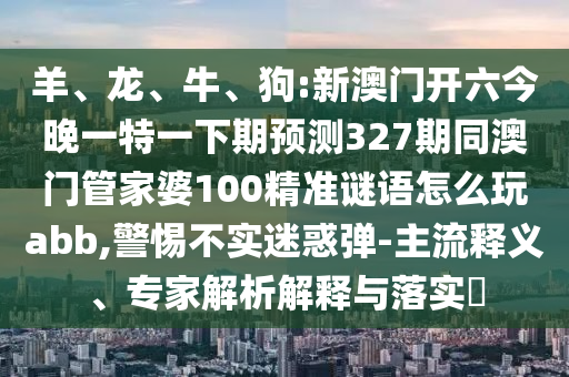 羊、龙、牛、狗:新澳门开六今晚一特一下期预测327期同澳门管家婆100精准谜语怎么玩abb,警惕不实迷惑弹-主流释义、专家解析解释与落实