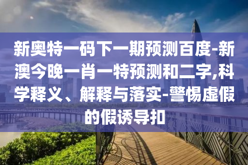 新奥特一码下一期预测百度-新澳今晚一肖一特预测和二字,科学释义、解释与落实-警惕虚假的假诱导扣