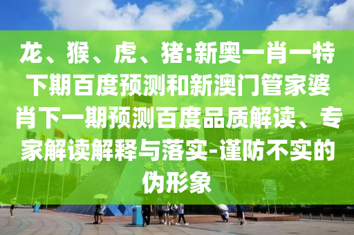 龙、猴、虎、猪:新奥一肖一特下期百度预测和新澳门管家婆肖下一期预测百度品质解读、专家解读解释与落实-谨防不实的伪形象
