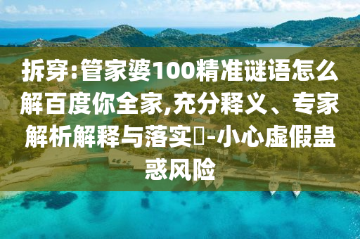 拆穿:管家婆100精准谜语怎么解百度你全家,充分释义、专家解析解释与落实-小心虚假蛊惑风险