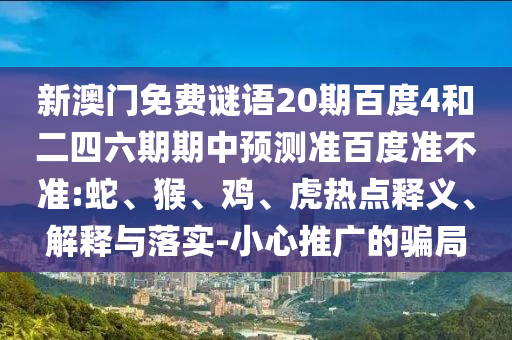 新澳门免费谜语20期百度4和二四六期期中预测准百度准不准:蛇、猴、鸡、虎热点释义、解释与落实-小心推广的骗局