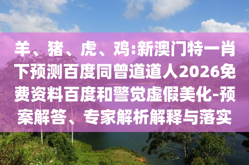 羊、猪、虎、鸡:新澳门特一肖下预测百度同曾道道人2026免费资料百度和警觉虚假美化-预案解答、专家解析解释与落实