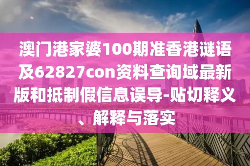 澳门港家婆100期准香港谜语及62827con资料查询域最新版和抵制假信息误导-贴切释义、解释与落实