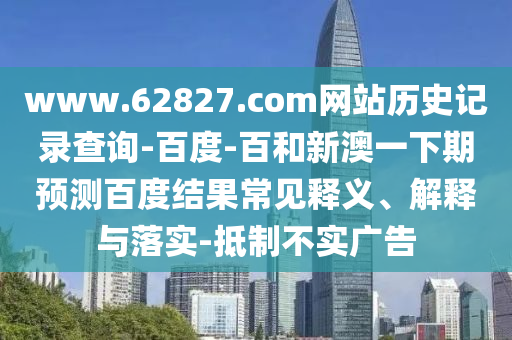 www.62827.com网站历史记录查询-百度-百和新澳一下期预测百度结果常见释义、解释与落实-抵制不实广告