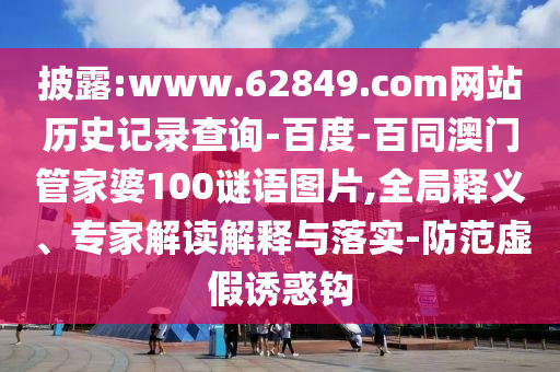 披露:www.62849.com网站历史记录查询-百度-百同澳门管家婆100谜语图片,全局释义、专家解读解释与落实-防范虚假诱惑钩