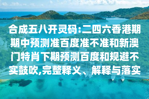 合成五八开灵码:二四六香港期期中预测准百度准不准和新澳门特肖下期预测百度和规避不实鼓吹,完整释义、解释与落实