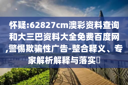 怀疑:62827cm澳彩资料查询和大三巴资料大全免费百度网,警惕欺骗性广告-整合释义、专家解析解释与落实