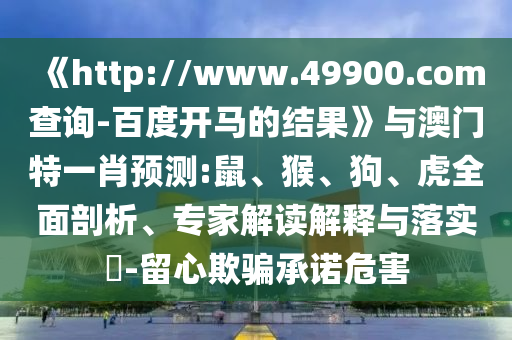 《http://www.49900.com查询-百度开马的结果》与澳门特一肖预测:鼠、猴、狗、虎全面剖析、专家解读解释与落实-留心欺骗承诺危害