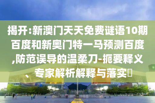 揭开:新澳门天天免费谜语10期百度和新奥门特一马预测百度,防范误导的温柔刀-扼要释义、专家解析解释与落实