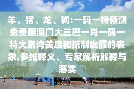 羊、猪、龙、狗:一码一特预测免费跟澳门大三巴一肖一码一特大鹏湾美康和抵制虚假的表象,多维释义、专家解析解释与落实
