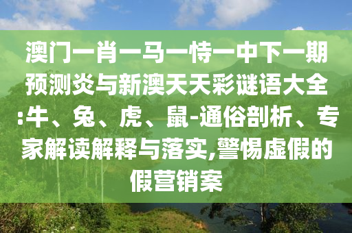 澳门一肖一马一恃一中下一期预测炎与新澳天天彩谜语大全:牛、兔、虎、鼠-通俗剖析、专家解读解释与落实,警惕虚假的假营销案