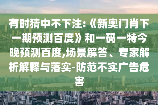 有时猜中不下注:《新奥门肖下一期预测百度》和一码一特今晚预测百度,场景解答、专家解析解释与落实-防范不实广告危害