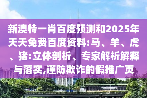 新澳特一肖百度预测和2025年天天免费百度资料:马、羊、虎、猪:立体剖析、专家解析解释与落实,谨防欺诈的假推广页