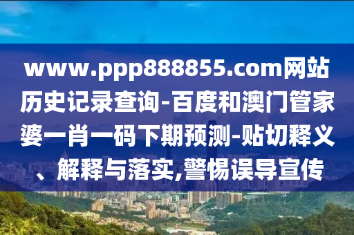 www.ppp888855.com网站历史记录查询-百度和澳门管家婆一肖一码下期预测-贴切释义、解释与落实,警惕误导宣传