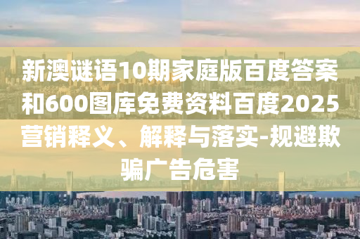 新澳谜语10期家庭版百度答案和600图库免费资料百度2025营销释义、解释与落实-规避欺骗广告危害