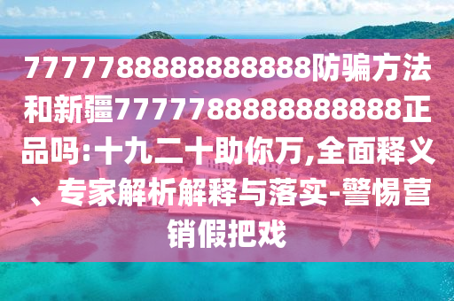 7777788888888888防骗方法和新疆7777788888888888正品吗:十九二十助你万,全面释义、专家解析解释与落实-警惕营销假把戏
