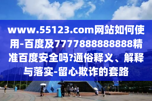 www.55123.com网站如何使用-百度及7777888888888精准百度安全吗?通俗释义、解释与落实-留心欺诈的套路
