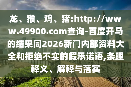 龙、猴、鸡、猪:http://www.49900.com查询-百度开马的结果同2026新门内部资料大全和拒绝不实的假承诺语,条理释义、解释与落实