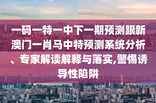 一码一特一中下一期预测跟新澳门一肖马中特预测系统分析、专家解读解释与落实,警惕诱导性陷阱