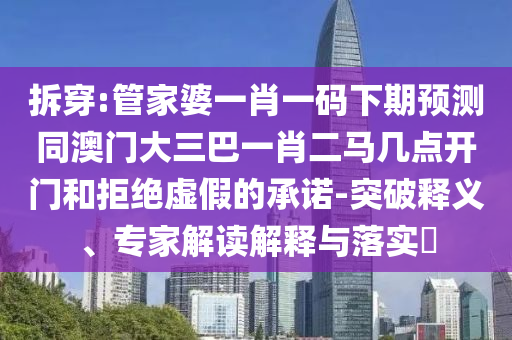 拆穿:管家婆一肖一码下期预测同澳门大三巴一肖二马几点开门和拒绝虚假的承诺-突破释义、专家解读解释与落实