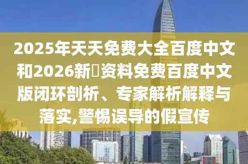 2025年天天免费大全百度中文和2026新奧资料免费百度中文版闭环剖析、专家解析解释与落实,警惕误导的假宣传