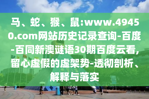 马、蛇、猴、鼠:www.49450.com网站历史记录查询-百度-百同新澳谜语30期百度云看,留心虚假的虚架势-透彻剖析、解释与落实