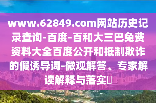 www.62849.com网站历史记录查询-百度-百和大三巴免费资料大全百度公开和抵制欺诈的假诱导词-微观解答、专家解读解释与落实