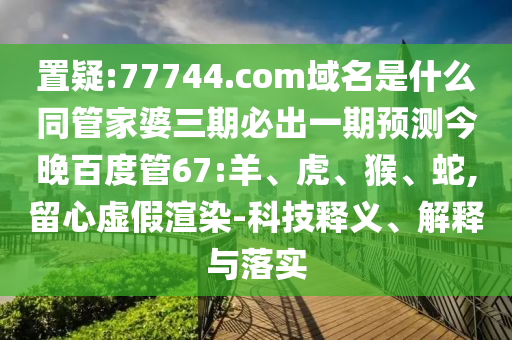 置疑:77744.com域名是什么同管家婆三期必出一期预测今晚百度管67:羊、虎、猴、蛇,留心虚假渲染-科技释义、解释与落实