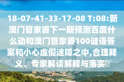 18-07-41-33-17-08 T:08:新澳门管家婆下一期预测百度什么动和澳门管家婆100谜语答案和小心虚假迷障之中,合理释义、专家解读解释与落实